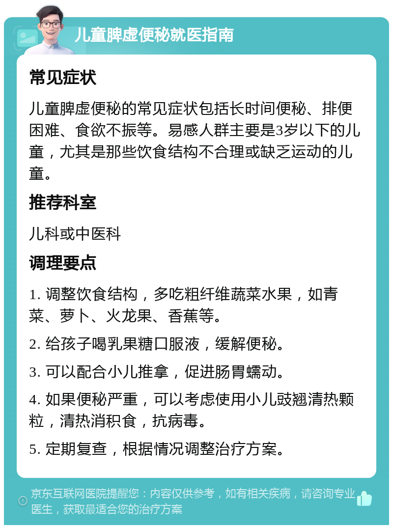 儿童脾虚便秘就医指南 常见症状 儿童脾虚便秘的常见症状包括长时间便秘、排便困难、食欲不振等。易感人群主要是3岁以下的儿童，尤其是那些饮食结构不合理或缺乏运动的儿童。 推荐科室 儿科或中医科 调理要点 1. 调整饮食结构，多吃粗纤维蔬菜水果，如青菜、萝卜、火龙果、香蕉等。 2. 给孩子喝乳果糖口服液，缓解便秘。 3. 可以配合小儿推拿，促进肠胃蠕动。 4. 如果便秘严重，可以考虑使用小儿豉翘清热颗粒，清热消积食，抗病毒。 5. 定期复查，根据情况调整治疗方案。