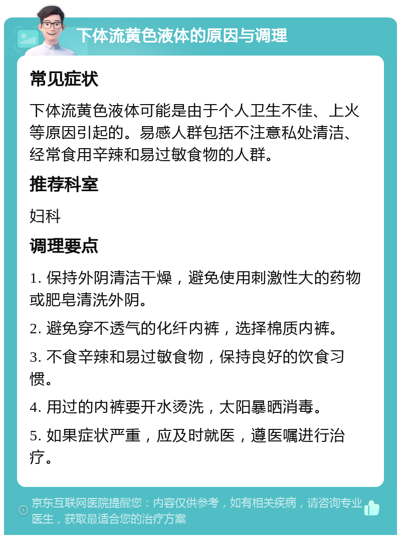 下体流黄色液体的原因与调理 常见症状 下体流黄色液体可能是由于个人卫生不佳、上火等原因引起的。易感人群包括不注意私处清洁、经常食用辛辣和易过敏食物的人群。 推荐科室 妇科 调理要点 1. 保持外阴清洁干燥，避免使用刺激性大的药物或肥皂清洗外阴。 2. 避免穿不透气的化纤内裤，选择棉质内裤。 3. 不食辛辣和易过敏食物，保持良好的饮食习惯。 4. 用过的内裤要开水烫洗，太阳暴晒消毒。 5. 如果症状严重，应及时就医，遵医嘱进行治疗。