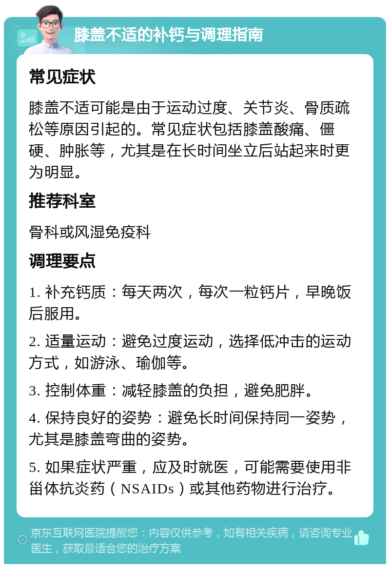 膝盖不适的补钙与调理指南 常见症状 膝盖不适可能是由于运动过度、关节炎、骨质疏松等原因引起的。常见症状包括膝盖酸痛、僵硬、肿胀等，尤其是在长时间坐立后站起来时更为明显。 推荐科室 骨科或风湿免疫科 调理要点 1. 补充钙质：每天两次，每次一粒钙片，早晚饭后服用。 2. 适量运动：避免过度运动，选择低冲击的运动方式，如游泳、瑜伽等。 3. 控制体重：减轻膝盖的负担，避免肥胖。 4. 保持良好的姿势：避免长时间保持同一姿势，尤其是膝盖弯曲的姿势。 5. 如果症状严重，应及时就医，可能需要使用非甾体抗炎药（NSAIDs）或其他药物进行治疗。