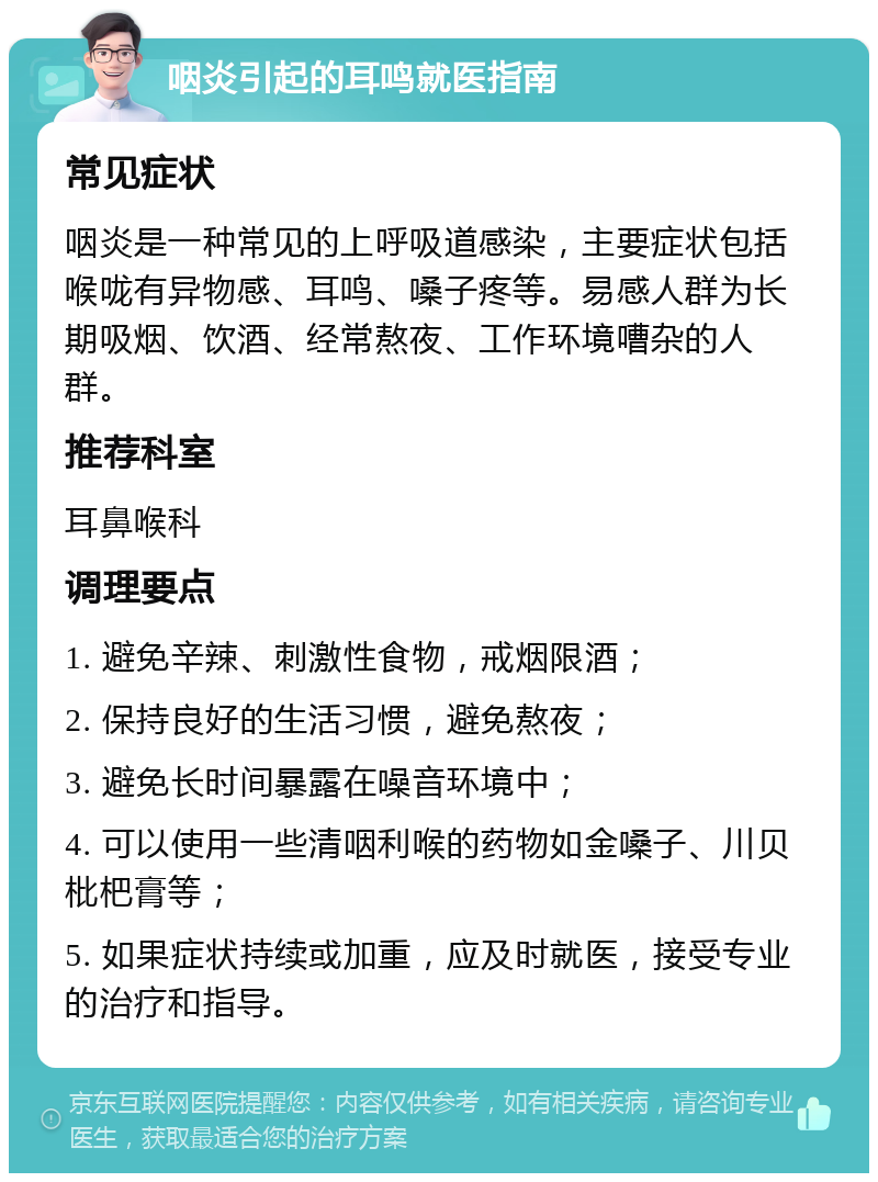 咽炎引起的耳鸣就医指南 常见症状 咽炎是一种常见的上呼吸道感染，主要症状包括喉咙有异物感、耳鸣、嗓子疼等。易感人群为长期吸烟、饮酒、经常熬夜、工作环境嘈杂的人群。 推荐科室 耳鼻喉科 调理要点 1. 避免辛辣、刺激性食物，戒烟限酒； 2. 保持良好的生活习惯，避免熬夜； 3. 避免长时间暴露在噪音环境中； 4. 可以使用一些清咽利喉的药物如金嗓子、川贝枇杷膏等； 5. 如果症状持续或加重，应及时就医，接受专业的治疗和指导。