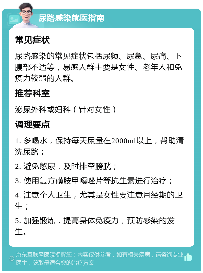 尿路感染就医指南 常见症状 尿路感染的常见症状包括尿频、尿急、尿痛、下腹部不适等，易感人群主要是女性、老年人和免疫力较弱的人群。 推荐科室 泌尿外科或妇科（针对女性） 调理要点 1. 多喝水，保持每天尿量在2000ml以上，帮助清洗尿路； 2. 避免憋尿，及时排空膀胱； 3. 使用复方磺胺甲噁唑片等抗生素进行治疗； 4. 注意个人卫生，尤其是女性要注意月经期的卫生； 5. 加强锻炼，提高身体免疫力，预防感染的发生。