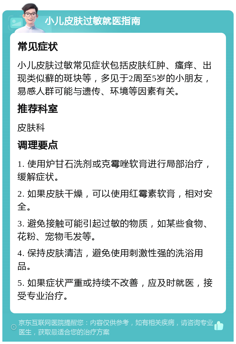 小儿皮肤过敏就医指南 常见症状 小儿皮肤过敏常见症状包括皮肤红肿、瘙痒、出现类似藓的斑块等，多见于2周至5岁的小朋友，易感人群可能与遗传、环境等因素有关。 推荐科室 皮肤科 调理要点 1. 使用炉甘石洗剂或克霉唑软膏进行局部治疗，缓解症状。 2. 如果皮肤干燥，可以使用红霉素软膏，相对安全。 3. 避免接触可能引起过敏的物质，如某些食物、花粉、宠物毛发等。 4. 保持皮肤清洁，避免使用刺激性强的洗浴用品。 5. 如果症状严重或持续不改善，应及时就医，接受专业治疗。