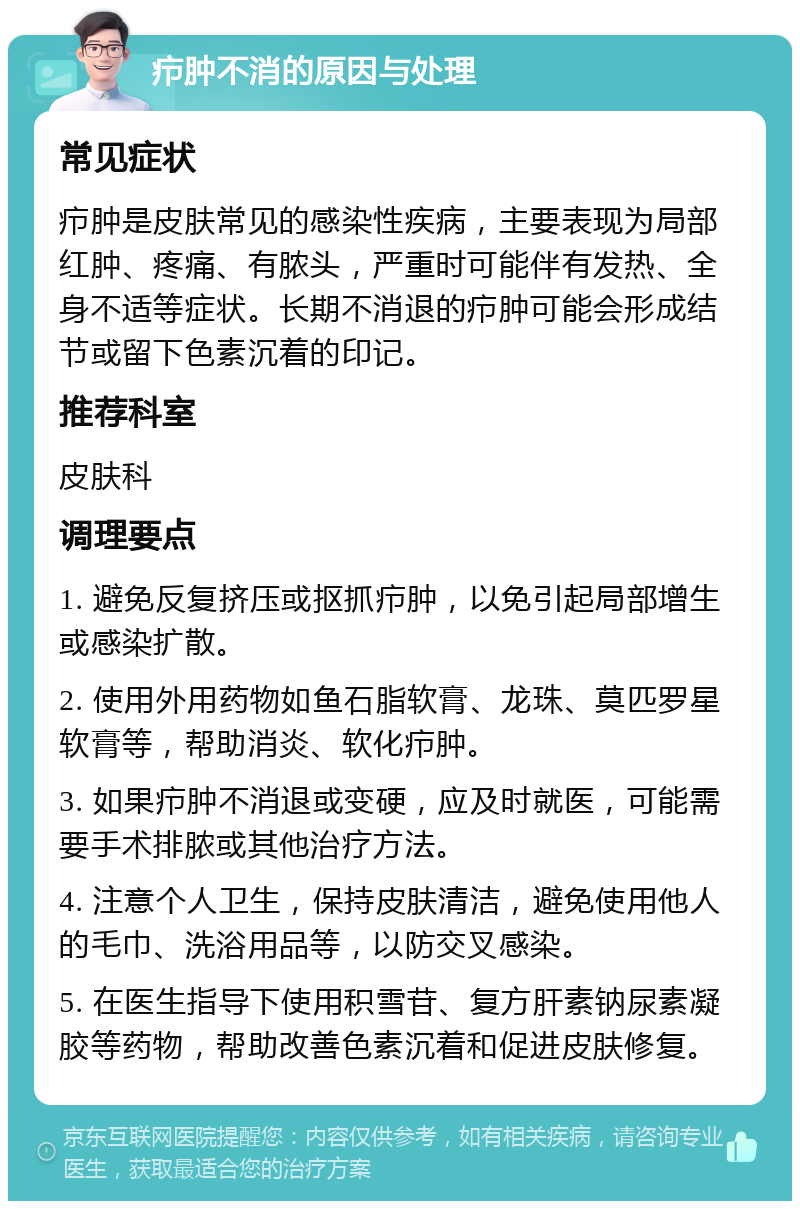 疖肿不消的原因与处理 常见症状 疖肿是皮肤常见的感染性疾病，主要表现为局部红肿、疼痛、有脓头，严重时可能伴有发热、全身不适等症状。长期不消退的疖肿可能会形成结节或留下色素沉着的印记。 推荐科室 皮肤科 调理要点 1. 避免反复挤压或抠抓疖肿，以免引起局部增生或感染扩散。 2. 使用外用药物如鱼石脂软膏、龙珠、莫匹罗星软膏等，帮助消炎、软化疖肿。 3. 如果疖肿不消退或变硬，应及时就医，可能需要手术排脓或其他治疗方法。 4. 注意个人卫生，保持皮肤清洁，避免使用他人的毛巾、洗浴用品等，以防交叉感染。 5. 在医生指导下使用积雪苷、复方肝素钠尿素凝胶等药物，帮助改善色素沉着和促进皮肤修复。