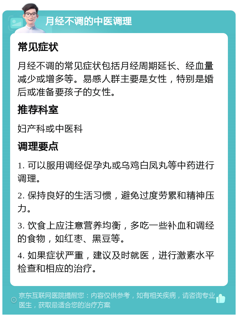 月经不调的中医调理 常见症状 月经不调的常见症状包括月经周期延长、经血量减少或增多等。易感人群主要是女性，特别是婚后或准备要孩子的女性。 推荐科室 妇产科或中医科 调理要点 1. 可以服用调经促孕丸或乌鸡白凤丸等中药进行调理。 2. 保持良好的生活习惯，避免过度劳累和精神压力。 3. 饮食上应注意营养均衡，多吃一些补血和调经的食物，如红枣、黑豆等。 4. 如果症状严重，建议及时就医，进行激素水平检查和相应的治疗。