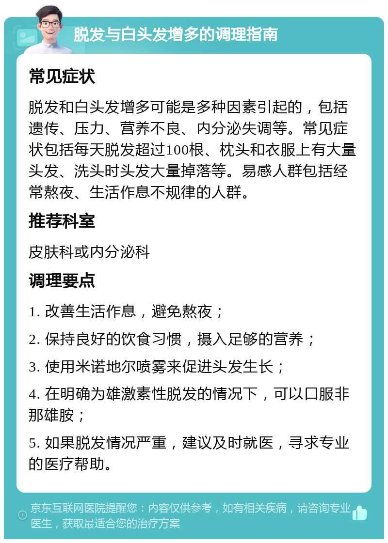 脱发与白头发增多的调理指南 常见症状 脱发和白头发增多可能是多种因素引起的，包括遗传、压力、营养不良、内分泌失调等。常见症状包括每天脱发超过100根、枕头和衣服上有大量头发、洗头时头发大量掉落等。易感人群包括经常熬夜、生活作息不规律的人群。 推荐科室 皮肤科或内分泌科 调理要点 1. 改善生活作息，避免熬夜； 2. 保持良好的饮食习惯，摄入足够的营养； 3. 使用米诺地尔喷雾来促进头发生长； 4. 在明确为雄激素性脱发的情况下，可以口服非那雄胺； 5. 如果脱发情况严重，建议及时就医，寻求专业的医疗帮助。