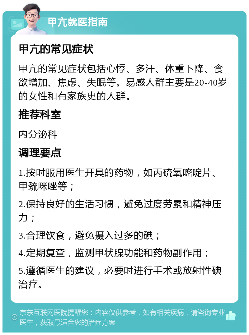 甲亢就医指南 甲亢的常见症状 甲亢的常见症状包括心悸、多汗、体重下降、食欲增加、焦虑、失眠等。易感人群主要是20-40岁的女性和有家族史的人群。 推荐科室 内分泌科 调理要点 1.按时服用医生开具的药物，如丙硫氧嘧啶片、甲巯咪唑等； 2.保持良好的生活习惯，避免过度劳累和精神压力； 3.合理饮食，避免摄入过多的碘； 4.定期复查，监测甲状腺功能和药物副作用； 5.遵循医生的建议，必要时进行手术或放射性碘治疗。