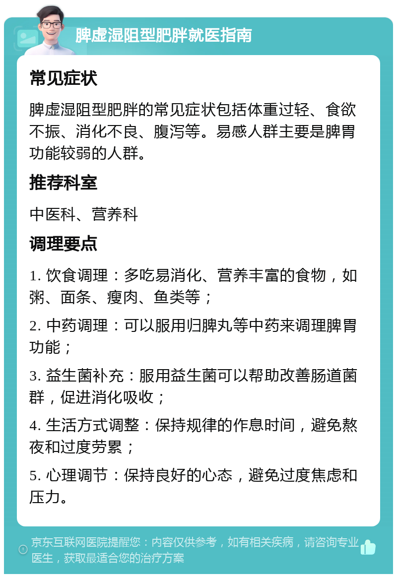 脾虚湿阻型肥胖就医指南 常见症状 脾虚湿阻型肥胖的常见症状包括体重过轻、食欲不振、消化不良、腹泻等。易感人群主要是脾胃功能较弱的人群。 推荐科室 中医科、营养科 调理要点 1. 饮食调理：多吃易消化、营养丰富的食物，如粥、面条、瘦肉、鱼类等； 2. 中药调理：可以服用归脾丸等中药来调理脾胃功能； 3. 益生菌补充：服用益生菌可以帮助改善肠道菌群，促进消化吸收； 4. 生活方式调整：保持规律的作息时间，避免熬夜和过度劳累； 5. 心理调节：保持良好的心态，避免过度焦虑和压力。