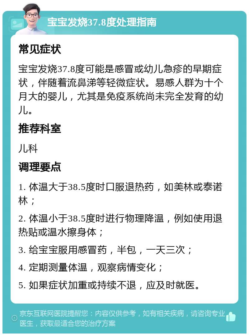 宝宝发烧37.8度处理指南 常见症状 宝宝发烧37.8度可能是感冒或幼儿急疹的早期症状，伴随着流鼻涕等轻微症状。易感人群为十个月大的婴儿，尤其是免疫系统尚未完全发育的幼儿。 推荐科室 儿科 调理要点 1. 体温大于38.5度时口服退热药，如美林或泰诺林； 2. 体温小于38.5度时进行物理降温，例如使用退热贴或温水擦身体； 3. 给宝宝服用感冒药，半包，一天三次； 4. 定期测量体温，观察病情变化； 5. 如果症状加重或持续不退，应及时就医。