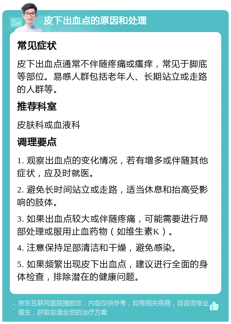 皮下出血点的原因和处理 常见症状 皮下出血点通常不伴随疼痛或瘙痒，常见于脚底等部位。易感人群包括老年人、长期站立或走路的人群等。 推荐科室 皮肤科或血液科 调理要点 1. 观察出血点的变化情况，若有增多或伴随其他症状，应及时就医。 2. 避免长时间站立或走路，适当休息和抬高受影响的肢体。 3. 如果出血点较大或伴随疼痛，可能需要进行局部处理或服用止血药物（如维生素K）。 4. 注意保持足部清洁和干燥，避免感染。 5. 如果频繁出现皮下出血点，建议进行全面的身体检查，排除潜在的健康问题。