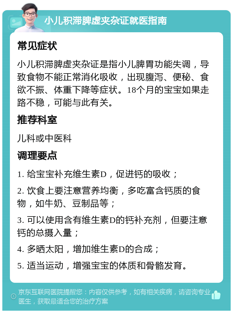 小儿积滞脾虚夹杂证就医指南 常见症状 小儿积滞脾虚夹杂证是指小儿脾胃功能失调，导致食物不能正常消化吸收，出现腹泻、便秘、食欲不振、体重下降等症状。18个月的宝宝如果走路不稳，可能与此有关。 推荐科室 儿科或中医科 调理要点 1. 给宝宝补充维生素D，促进钙的吸收； 2. 饮食上要注意营养均衡，多吃富含钙质的食物，如牛奶、豆制品等； 3. 可以使用含有维生素D的钙补充剂，但要注意钙的总摄入量； 4. 多晒太阳，增加维生素D的合成； 5. 适当运动，增强宝宝的体质和骨骼发育。