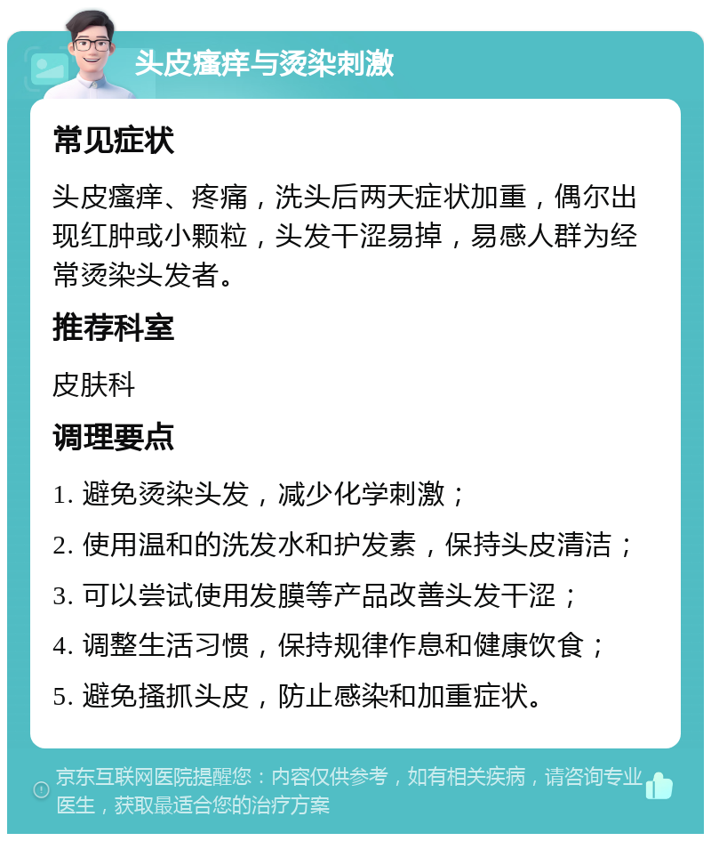 头皮瘙痒与烫染刺激 常见症状 头皮瘙痒、疼痛，洗头后两天症状加重，偶尔出现红肿或小颗粒，头发干涩易掉，易感人群为经常烫染头发者。 推荐科室 皮肤科 调理要点 1. 避免烫染头发，减少化学刺激； 2. 使用温和的洗发水和护发素，保持头皮清洁； 3. 可以尝试使用发膜等产品改善头发干涩； 4. 调整生活习惯，保持规律作息和健康饮食； 5. 避免搔抓头皮，防止感染和加重症状。