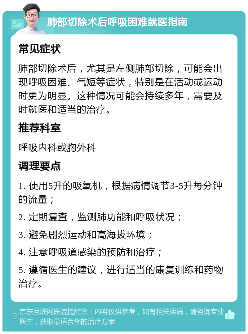 肺部切除术后呼吸困难就医指南 常见症状 肺部切除术后，尤其是左侧肺部切除，可能会出现呼吸困难、气短等症状，特别是在活动或运动时更为明显。这种情况可能会持续多年，需要及时就医和适当的治疗。 推荐科室 呼吸内科或胸外科 调理要点 1. 使用5升的吸氧机，根据病情调节3-5升每分钟的流量； 2. 定期复查，监测肺功能和呼吸状况； 3. 避免剧烈运动和高海拔环境； 4. 注意呼吸道感染的预防和治疗； 5. 遵循医生的建议，进行适当的康复训练和药物治疗。