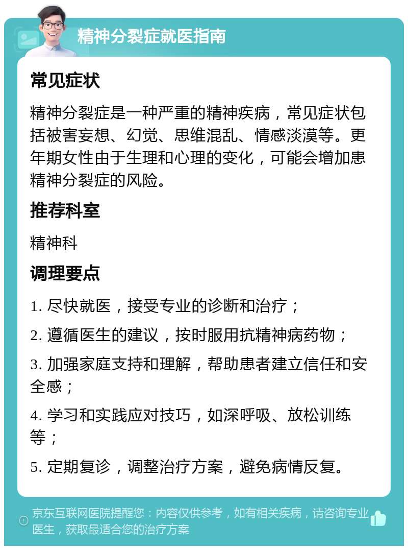 精神分裂症就医指南 常见症状 精神分裂症是一种严重的精神疾病，常见症状包括被害妄想、幻觉、思维混乱、情感淡漠等。更年期女性由于生理和心理的变化，可能会增加患精神分裂症的风险。 推荐科室 精神科 调理要点 1. 尽快就医，接受专业的诊断和治疗； 2. 遵循医生的建议，按时服用抗精神病药物； 3. 加强家庭支持和理解，帮助患者建立信任和安全感； 4. 学习和实践应对技巧，如深呼吸、放松训练等； 5. 定期复诊，调整治疗方案，避免病情反复。