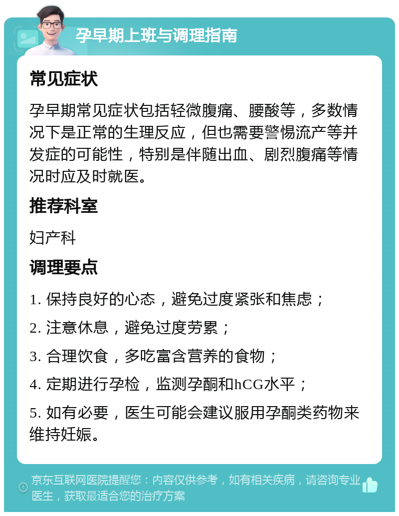 孕早期上班与调理指南 常见症状 孕早期常见症状包括轻微腹痛、腰酸等，多数情况下是正常的生理反应，但也需要警惕流产等并发症的可能性，特别是伴随出血、剧烈腹痛等情况时应及时就医。 推荐科室 妇产科 调理要点 1. 保持良好的心态，避免过度紧张和焦虑； 2. 注意休息，避免过度劳累； 3. 合理饮食，多吃富含营养的食物； 4. 定期进行孕检，监测孕酮和hCG水平； 5. 如有必要，医生可能会建议服用孕酮类药物来维持妊娠。