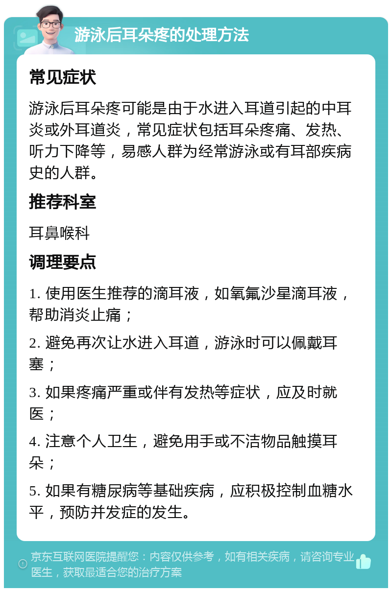 游泳后耳朵疼的处理方法 常见症状 游泳后耳朵疼可能是由于水进入耳道引起的中耳炎或外耳道炎，常见症状包括耳朵疼痛、发热、听力下降等，易感人群为经常游泳或有耳部疾病史的人群。 推荐科室 耳鼻喉科 调理要点 1. 使用医生推荐的滴耳液，如氧氟沙星滴耳液，帮助消炎止痛； 2. 避免再次让水进入耳道，游泳时可以佩戴耳塞； 3. 如果疼痛严重或伴有发热等症状，应及时就医； 4. 注意个人卫生，避免用手或不洁物品触摸耳朵； 5. 如果有糖尿病等基础疾病，应积极控制血糖水平，预防并发症的发生。