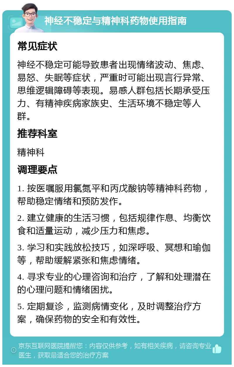 神经不稳定与精神科药物使用指南 常见症状 神经不稳定可能导致患者出现情绪波动、焦虑、易怒、失眠等症状，严重时可能出现言行异常、思维逻辑障碍等表现。易感人群包括长期承受压力、有精神疾病家族史、生活环境不稳定等人群。 推荐科室 精神科 调理要点 1. 按医嘱服用氯氮平和丙戊酸钠等精神科药物，帮助稳定情绪和预防发作。 2. 建立健康的生活习惯，包括规律作息、均衡饮食和适量运动，减少压力和焦虑。 3. 学习和实践放松技巧，如深呼吸、冥想和瑜伽等，帮助缓解紧张和焦虑情绪。 4. 寻求专业的心理咨询和治疗，了解和处理潜在的心理问题和情绪困扰。 5. 定期复诊，监测病情变化，及时调整治疗方案，确保药物的安全和有效性。