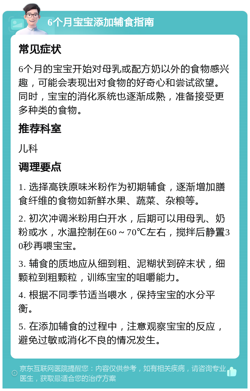 6个月宝宝添加辅食指南 常见症状 6个月的宝宝开始对母乳或配方奶以外的食物感兴趣，可能会表现出对食物的好奇心和尝试欲望。同时，宝宝的消化系统也逐渐成熟，准备接受更多种类的食物。 推荐科室 儿科 调理要点 1. 选择高铁原味米粉作为初期辅食，逐渐增加膳食纤维的食物如新鲜水果、蔬菜、杂粮等。 2. 初次冲调米粉用白开水，后期可以用母乳、奶粉或水，水温控制在60～70℃左右，搅拌后静置30秒再喂宝宝。 3. 辅食的质地应从细到粗、泥糊状到碎末状，细颗粒到粗颗粒，训练宝宝的咀嚼能力。 4. 根据不同季节适当喂水，保持宝宝的水分平衡。 5. 在添加辅食的过程中，注意观察宝宝的反应，避免过敏或消化不良的情况发生。