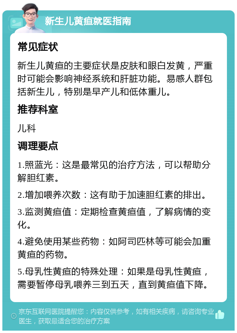 新生儿黄疸就医指南 常见症状 新生儿黄疸的主要症状是皮肤和眼白发黄，严重时可能会影响神经系统和肝脏功能。易感人群包括新生儿，特别是早产儿和低体重儿。 推荐科室 儿科 调理要点 1.照蓝光：这是最常见的治疗方法，可以帮助分解胆红素。 2.增加喂养次数：这有助于加速胆红素的排出。 3.监测黄疸值：定期检查黄疸值，了解病情的变化。 4.避免使用某些药物：如阿司匹林等可能会加重黄疸的药物。 5.母乳性黄疸的特殊处理：如果是母乳性黄疸，需要暂停母乳喂养三到五天，直到黄疸值下降。