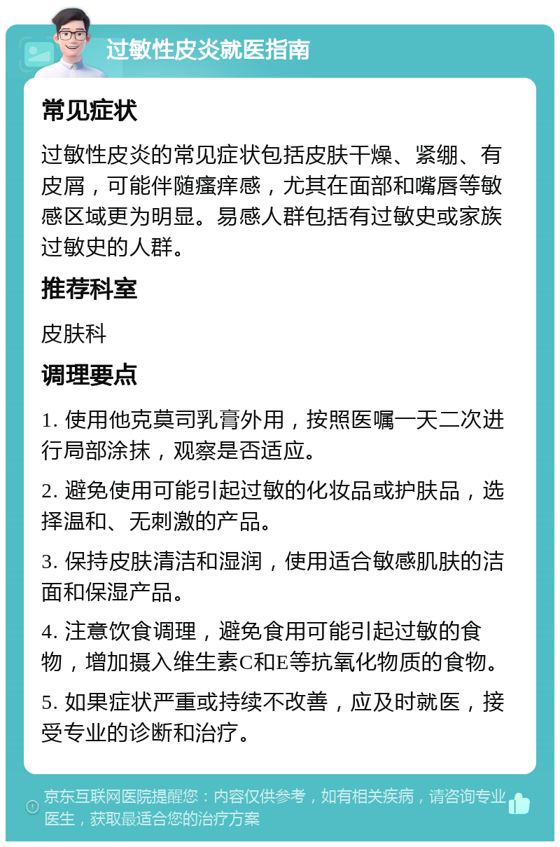 过敏性皮炎就医指南 常见症状 过敏性皮炎的常见症状包括皮肤干燥、紧绷、有皮屑，可能伴随瘙痒感，尤其在面部和嘴唇等敏感区域更为明显。易感人群包括有过敏史或家族过敏史的人群。 推荐科室 皮肤科 调理要点 1. 使用他克莫司乳膏外用，按照医嘱一天二次进行局部涂抹，观察是否适应。 2. 避免使用可能引起过敏的化妆品或护肤品，选择温和、无刺激的产品。 3. 保持皮肤清洁和湿润，使用适合敏感肌肤的洁面和保湿产品。 4. 注意饮食调理，避免食用可能引起过敏的食物，增加摄入维生素C和E等抗氧化物质的食物。 5. 如果症状严重或持续不改善，应及时就医，接受专业的诊断和治疗。