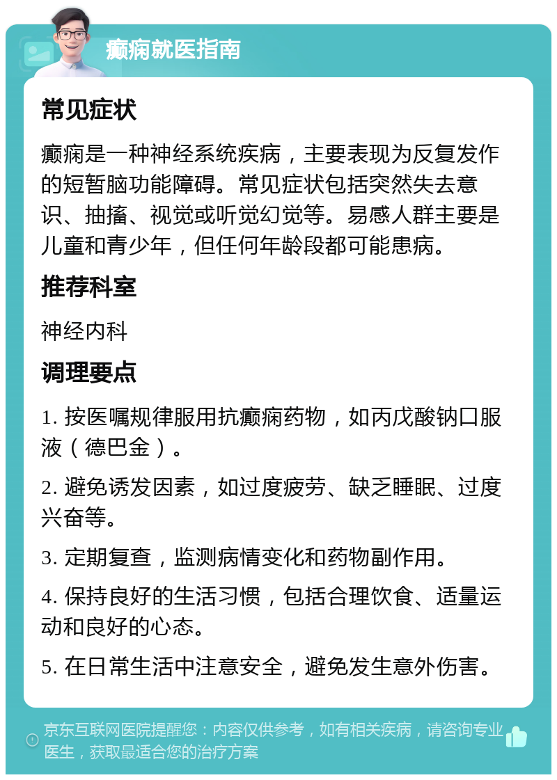 癫痫就医指南 常见症状 癫痫是一种神经系统疾病，主要表现为反复发作的短暂脑功能障碍。常见症状包括突然失去意识、抽搐、视觉或听觉幻觉等。易感人群主要是儿童和青少年，但任何年龄段都可能患病。 推荐科室 神经内科 调理要点 1. 按医嘱规律服用抗癫痫药物，如丙戊酸钠口服液（德巴金）。 2. 避免诱发因素，如过度疲劳、缺乏睡眠、过度兴奋等。 3. 定期复查，监测病情变化和药物副作用。 4. 保持良好的生活习惯，包括合理饮食、适量运动和良好的心态。 5. 在日常生活中注意安全，避免发生意外伤害。