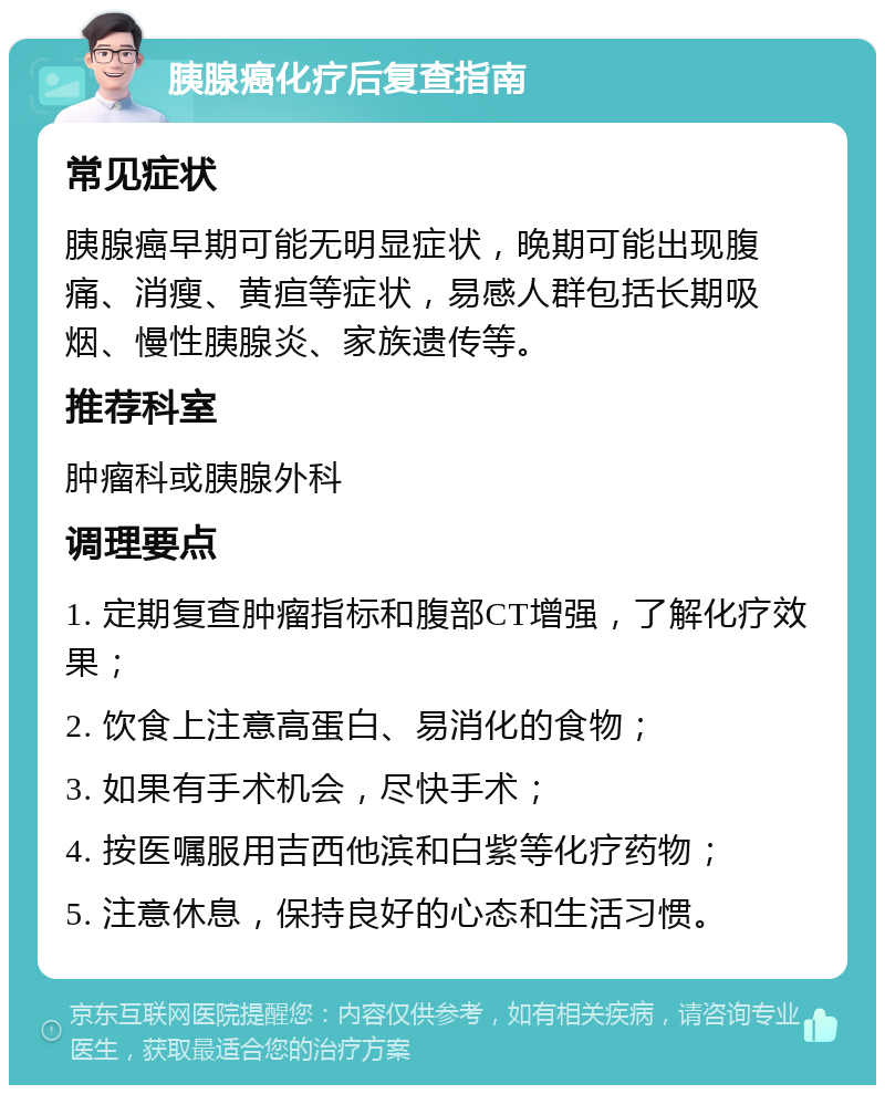 胰腺癌化疗后复查指南 常见症状 胰腺癌早期可能无明显症状，晚期可能出现腹痛、消瘦、黄疸等症状，易感人群包括长期吸烟、慢性胰腺炎、家族遗传等。 推荐科室 肿瘤科或胰腺外科 调理要点 1. 定期复查肿瘤指标和腹部CT增强，了解化疗效果； 2. 饮食上注意高蛋白、易消化的食物； 3. 如果有手术机会，尽快手术； 4. 按医嘱服用吉西他滨和白紫等化疗药物； 5. 注意休息，保持良好的心态和生活习惯。