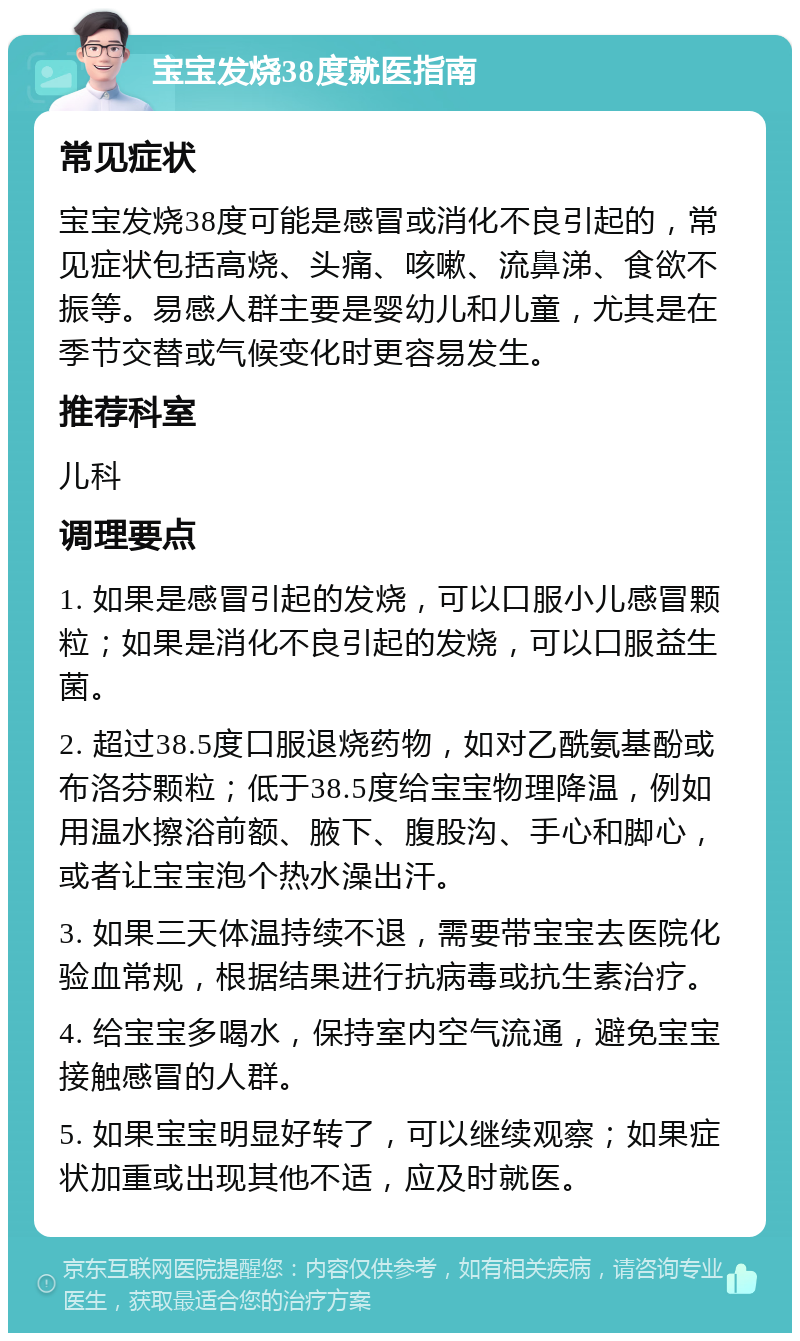 宝宝发烧38度就医指南 常见症状 宝宝发烧38度可能是感冒或消化不良引起的，常见症状包括高烧、头痛、咳嗽、流鼻涕、食欲不振等。易感人群主要是婴幼儿和儿童，尤其是在季节交替或气候变化时更容易发生。 推荐科室 儿科 调理要点 1. 如果是感冒引起的发烧，可以口服小儿感冒颗粒；如果是消化不良引起的发烧，可以口服益生菌。 2. 超过38.5度口服退烧药物，如对乙酰氨基酚或布洛芬颗粒；低于38.5度给宝宝物理降温，例如用温水擦浴前额、腋下、腹股沟、手心和脚心，或者让宝宝泡个热水澡出汗。 3. 如果三天体温持续不退，需要带宝宝去医院化验血常规，根据结果进行抗病毒或抗生素治疗。 4. 给宝宝多喝水，保持室内空气流通，避免宝宝接触感冒的人群。 5. 如果宝宝明显好转了，可以继续观察；如果症状加重或出现其他不适，应及时就医。