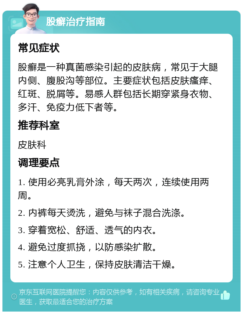 股癣治疗指南 常见症状 股癣是一种真菌感染引起的皮肤病，常见于大腿内侧、腹股沟等部位。主要症状包括皮肤瘙痒、红斑、脱屑等。易感人群包括长期穿紧身衣物、多汗、免疫力低下者等。 推荐科室 皮肤科 调理要点 1. 使用必亮乳膏外涂，每天两次，连续使用两周。 2. 内裤每天烫洗，避免与袜子混合洗涤。 3. 穿着宽松、舒适、透气的内衣。 4. 避免过度抓挠，以防感染扩散。 5. 注意个人卫生，保持皮肤清洁干燥。