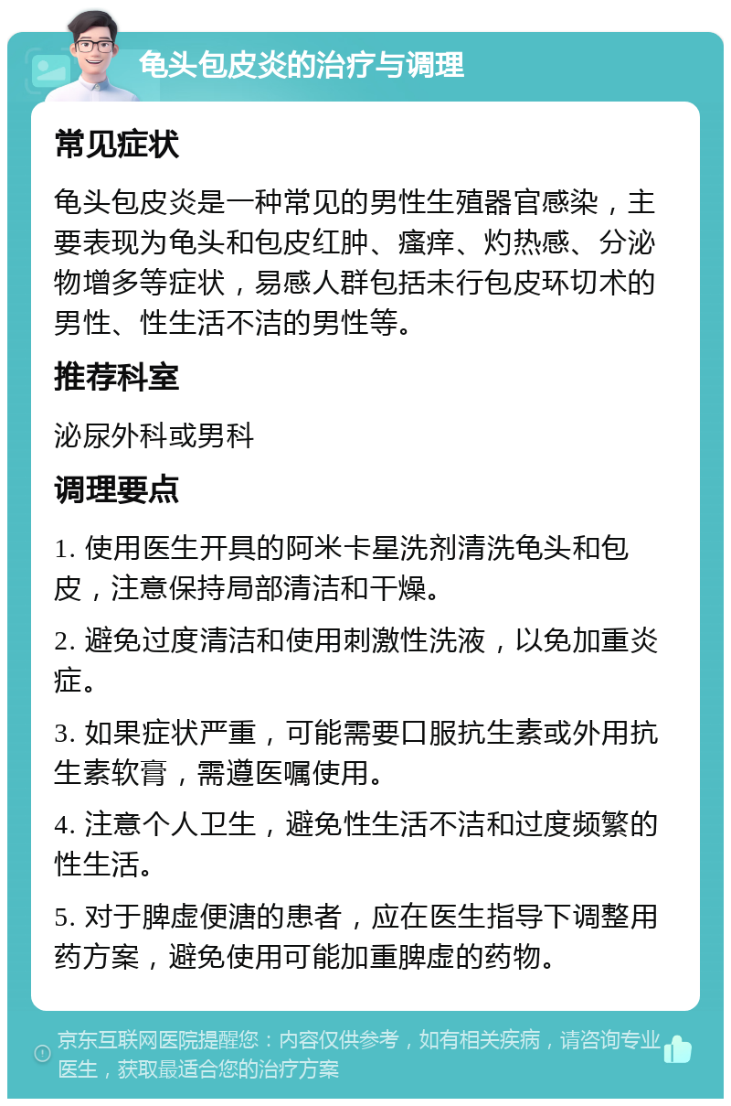 龟头包皮炎的治疗与调理 常见症状 龟头包皮炎是一种常见的男性生殖器官感染，主要表现为龟头和包皮红肿、瘙痒、灼热感、分泌物增多等症状，易感人群包括未行包皮环切术的男性、性生活不洁的男性等。 推荐科室 泌尿外科或男科 调理要点 1. 使用医生开具的阿米卡星洗剂清洗龟头和包皮，注意保持局部清洁和干燥。 2. 避免过度清洁和使用刺激性洗液，以免加重炎症。 3. 如果症状严重，可能需要口服抗生素或外用抗生素软膏，需遵医嘱使用。 4. 注意个人卫生，避免性生活不洁和过度频繁的性生活。 5. 对于脾虚便溏的患者，应在医生指导下调整用药方案，避免使用可能加重脾虚的药物。