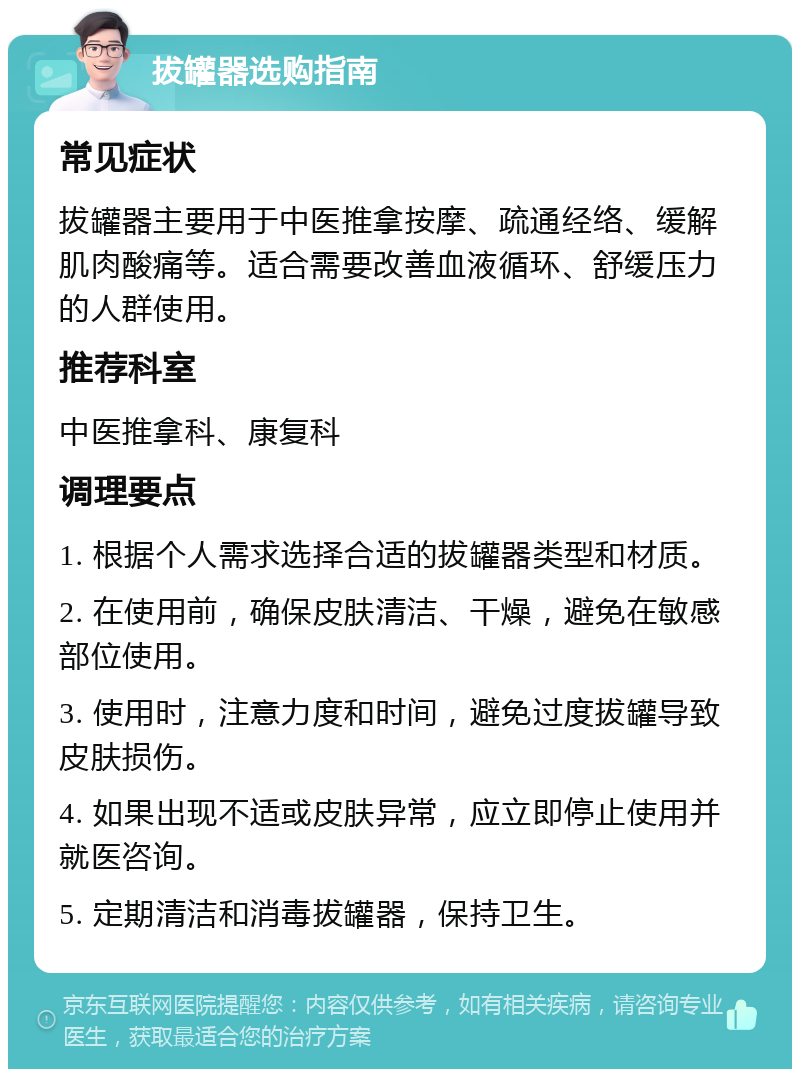 拔罐器选购指南 常见症状 拔罐器主要用于中医推拿按摩、疏通经络、缓解肌肉酸痛等。适合需要改善血液循环、舒缓压力的人群使用。 推荐科室 中医推拿科、康复科 调理要点 1. 根据个人需求选择合适的拔罐器类型和材质。 2. 在使用前，确保皮肤清洁、干燥，避免在敏感部位使用。 3. 使用时，注意力度和时间，避免过度拔罐导致皮肤损伤。 4. 如果出现不适或皮肤异常，应立即停止使用并就医咨询。 5. 定期清洁和消毒拔罐器，保持卫生。