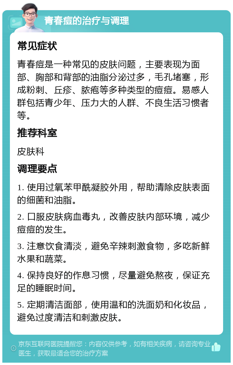 青春痘的治疗与调理 常见症状 青春痘是一种常见的皮肤问题，主要表现为面部、胸部和背部的油脂分泌过多，毛孔堵塞，形成粉刺、丘疹、脓疱等多种类型的痘痘。易感人群包括青少年、压力大的人群、不良生活习惯者等。 推荐科室 皮肤科 调理要点 1. 使用过氧苯甲酰凝胶外用，帮助清除皮肤表面的细菌和油脂。 2. 口服皮肤病血毒丸，改善皮肤内部环境，减少痘痘的发生。 3. 注意饮食清淡，避免辛辣刺激食物，多吃新鲜水果和蔬菜。 4. 保持良好的作息习惯，尽量避免熬夜，保证充足的睡眠时间。 5. 定期清洁面部，使用温和的洗面奶和化妆品，避免过度清洁和刺激皮肤。