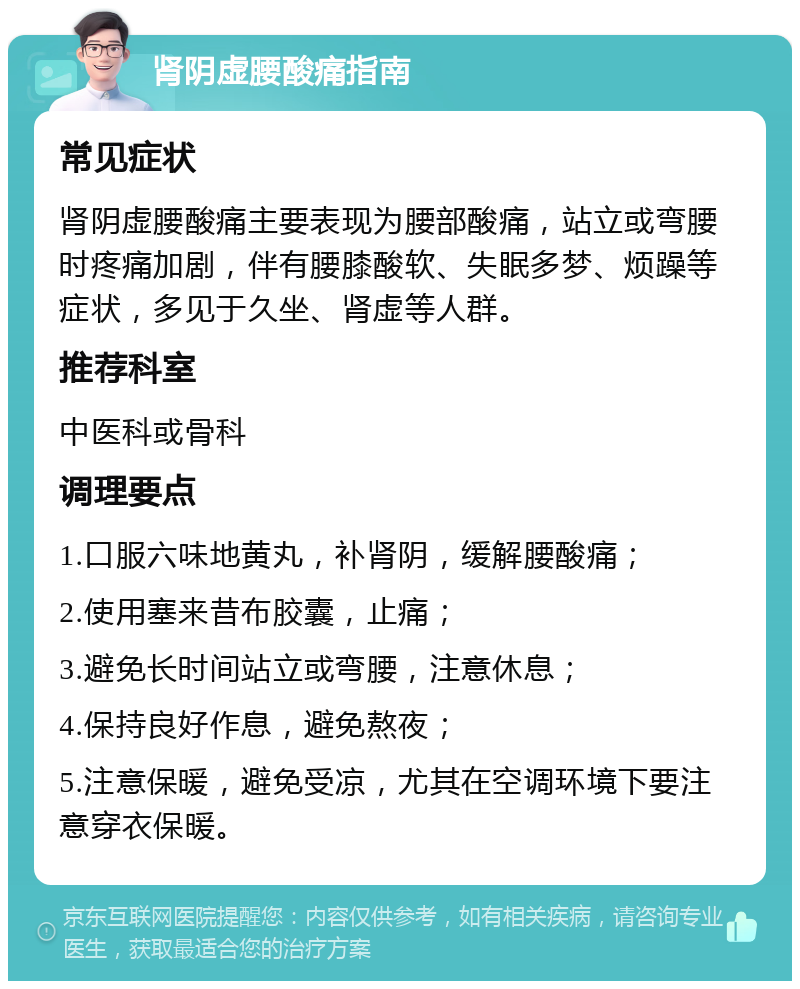 肾阴虚腰酸痛指南 常见症状 肾阴虚腰酸痛主要表现为腰部酸痛，站立或弯腰时疼痛加剧，伴有腰膝酸软、失眠多梦、烦躁等症状，多见于久坐、肾虚等人群。 推荐科室 中医科或骨科 调理要点 1.口服六味地黄丸，补肾阴，缓解腰酸痛； 2.使用塞来昔布胶囊，止痛； 3.避免长时间站立或弯腰，注意休息； 4.保持良好作息，避免熬夜； 5.注意保暖，避免受凉，尤其在空调环境下要注意穿衣保暖。