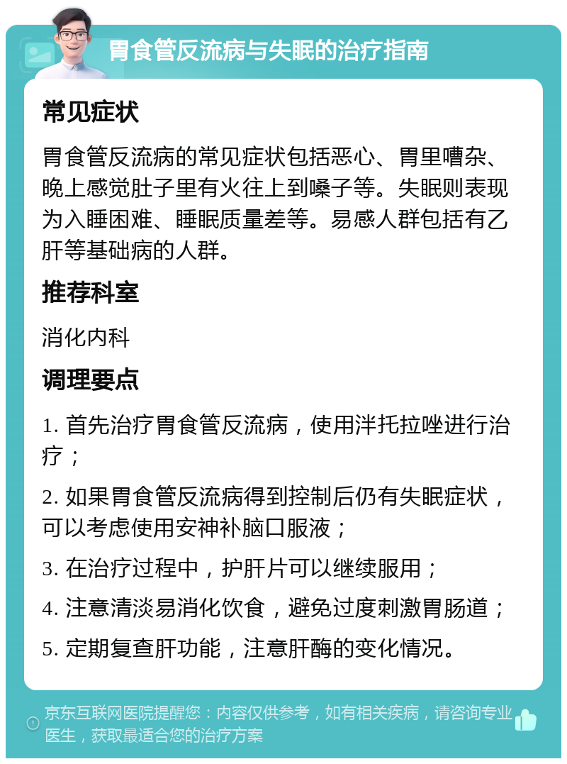 胃食管反流病与失眠的治疗指南 常见症状 胃食管反流病的常见症状包括恶心、胃里嘈杂、晚上感觉肚子里有火往上到嗓子等。失眠则表现为入睡困难、睡眠质量差等。易感人群包括有乙肝等基础病的人群。 推荐科室 消化内科 调理要点 1. 首先治疗胃食管反流病，使用泮托拉唑进行治疗； 2. 如果胃食管反流病得到控制后仍有失眠症状，可以考虑使用安神补脑口服液； 3. 在治疗过程中，护肝片可以继续服用； 4. 注意清淡易消化饮食，避免过度刺激胃肠道； 5. 定期复查肝功能，注意肝酶的变化情况。