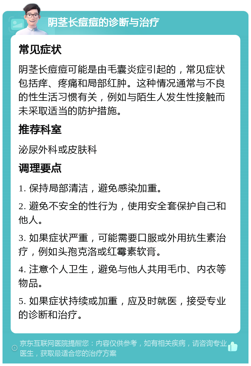 阴茎长痘痘的诊断与治疗 常见症状 阴茎长痘痘可能是由毛囊炎症引起的，常见症状包括痒、疼痛和局部红肿。这种情况通常与不良的性生活习惯有关，例如与陌生人发生性接触而未采取适当的防护措施。 推荐科室 泌尿外科或皮肤科 调理要点 1. 保持局部清洁，避免感染加重。 2. 避免不安全的性行为，使用安全套保护自己和他人。 3. 如果症状严重，可能需要口服或外用抗生素治疗，例如头孢克洛或红霉素软膏。 4. 注意个人卫生，避免与他人共用毛巾、内衣等物品。 5. 如果症状持续或加重，应及时就医，接受专业的诊断和治疗。