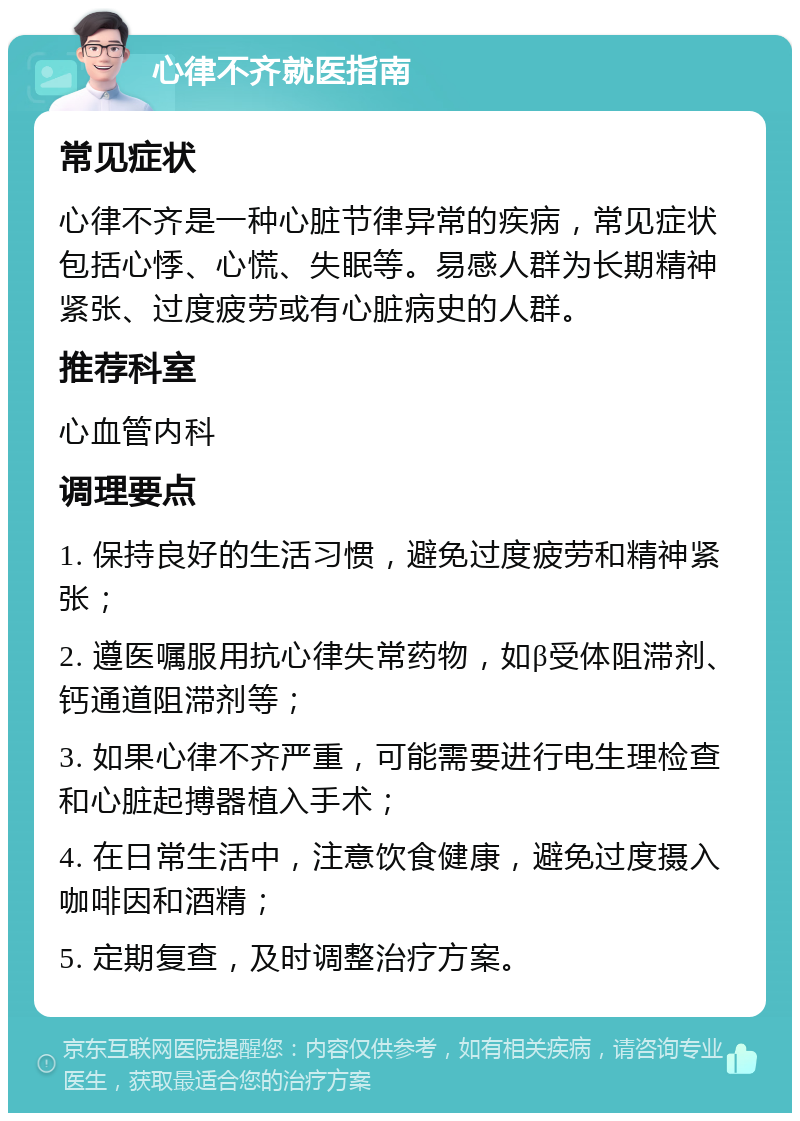 心律不齐就医指南 常见症状 心律不齐是一种心脏节律异常的疾病，常见症状包括心悸、心慌、失眠等。易感人群为长期精神紧张、过度疲劳或有心脏病史的人群。 推荐科室 心血管内科 调理要点 1. 保持良好的生活习惯，避免过度疲劳和精神紧张； 2. 遵医嘱服用抗心律失常药物，如β受体阻滞剂、钙通道阻滞剂等； 3. 如果心律不齐严重，可能需要进行电生理检查和心脏起搏器植入手术； 4. 在日常生活中，注意饮食健康，避免过度摄入咖啡因和酒精； 5. 定期复查，及时调整治疗方案。