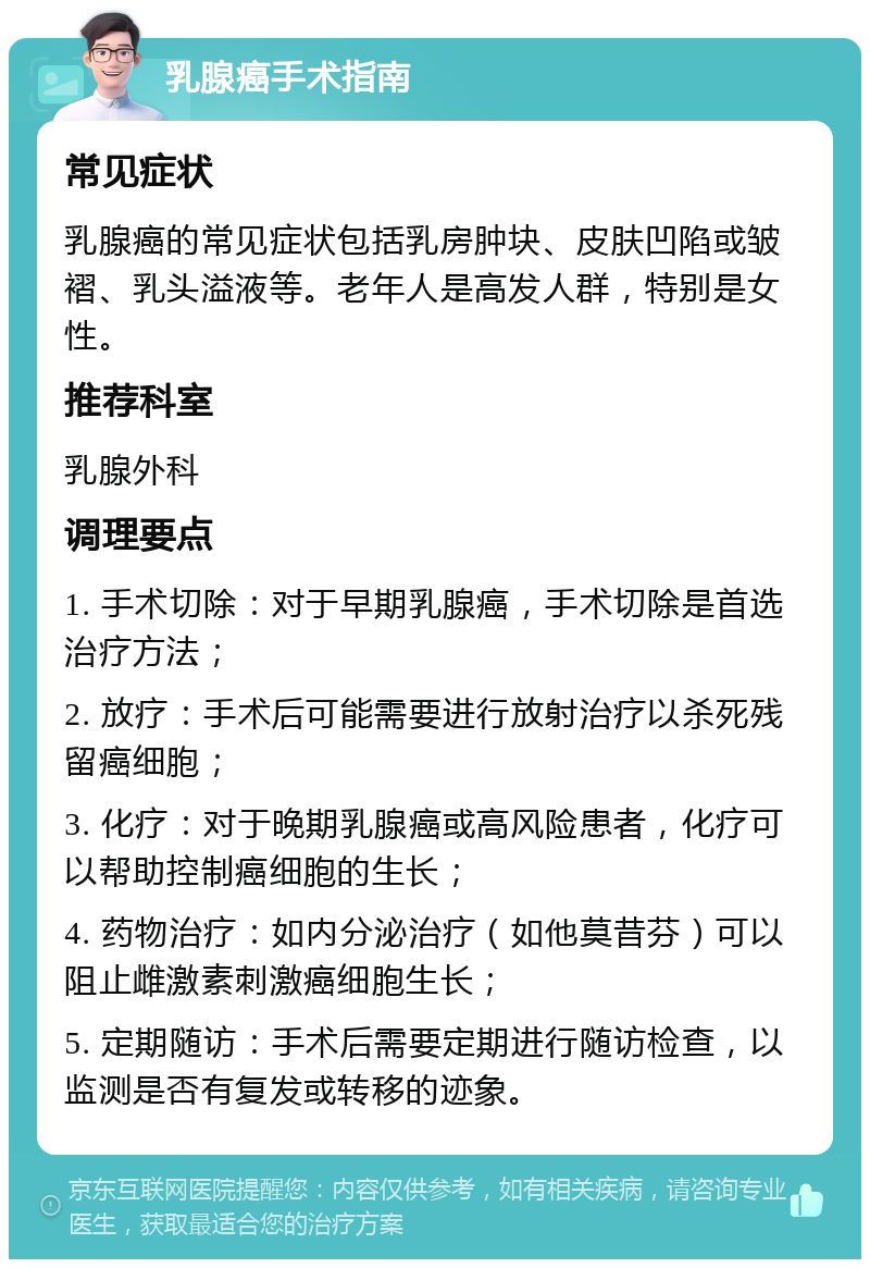 乳腺癌手术指南 常见症状 乳腺癌的常见症状包括乳房肿块、皮肤凹陷或皱褶、乳头溢液等。老年人是高发人群，特别是女性。 推荐科室 乳腺外科 调理要点 1. 手术切除：对于早期乳腺癌，手术切除是首选治疗方法； 2. 放疗：手术后可能需要进行放射治疗以杀死残留癌细胞； 3. 化疗：对于晚期乳腺癌或高风险患者，化疗可以帮助控制癌细胞的生长； 4. 药物治疗：如内分泌治疗（如他莫昔芬）可以阻止雌激素刺激癌细胞生长； 5. 定期随访：手术后需要定期进行随访检查，以监测是否有复发或转移的迹象。