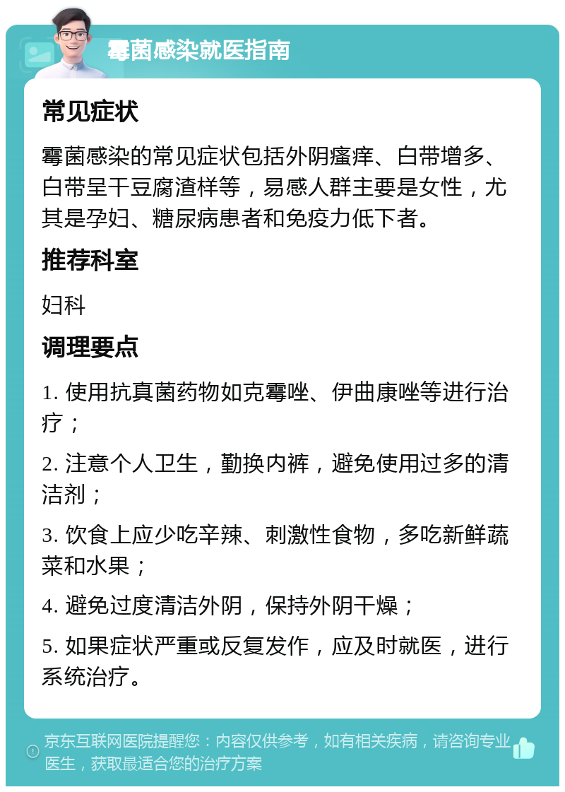 霉菌感染就医指南 常见症状 霉菌感染的常见症状包括外阴瘙痒、白带增多、白带呈干豆腐渣样等，易感人群主要是女性，尤其是孕妇、糖尿病患者和免疫力低下者。 推荐科室 妇科 调理要点 1. 使用抗真菌药物如克霉唑、伊曲康唑等进行治疗； 2. 注意个人卫生，勤换内裤，避免使用过多的清洁剂； 3. 饮食上应少吃辛辣、刺激性食物，多吃新鲜蔬菜和水果； 4. 避免过度清洁外阴，保持外阴干燥； 5. 如果症状严重或反复发作，应及时就医，进行系统治疗。