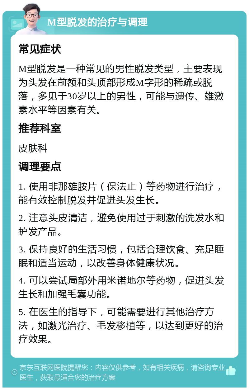 M型脱发的治疗与调理 常见症状 M型脱发是一种常见的男性脱发类型，主要表现为头发在前额和头顶部形成M字形的稀疏或脱落，多见于30岁以上的男性，可能与遗传、雄激素水平等因素有关。 推荐科室 皮肤科 调理要点 1. 使用非那雄胺片（保法止）等药物进行治疗，能有效控制脱发并促进头发生长。 2. 注意头皮清洁，避免使用过于刺激的洗发水和护发产品。 3. 保持良好的生活习惯，包括合理饮食、充足睡眠和适当运动，以改善身体健康状况。 4. 可以尝试局部外用米诺地尔等药物，促进头发生长和加强毛囊功能。 5. 在医生的指导下，可能需要进行其他治疗方法，如激光治疗、毛发移植等，以达到更好的治疗效果。