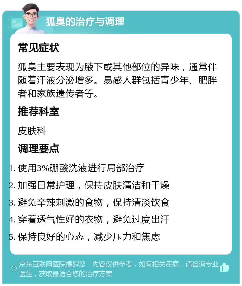 狐臭的治疗与调理 常见症状 狐臭主要表现为腋下或其他部位的异味，通常伴随着汗液分泌增多。易感人群包括青少年、肥胖者和家族遗传者等。 推荐科室 皮肤科 调理要点 使用3%硼酸洗液进行局部治疗 加强日常护理，保持皮肤清洁和干燥 避免辛辣刺激的食物，保持清淡饮食 穿着透气性好的衣物，避免过度出汗 保持良好的心态，减少压力和焦虑