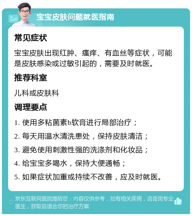 宝宝皮肤问题就医指南 常见症状 宝宝皮肤出现红肿、瘙痒、有血丝等症状，可能是皮肤感染或过敏引起的，需要及时就医。 推荐科室 儿科或皮肤科 调理要点 1. 使用多粘菌素b软膏进行局部治疗； 2. 每天用温水清洗患处，保持皮肤清洁； 3. 避免使用刺激性强的洗涤剂和化妆品； 4. 给宝宝多喝水，保持大便通畅； 5. 如果症状加重或持续不改善，应及时就医。