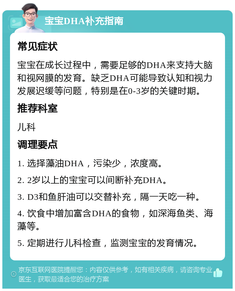 宝宝DHA补充指南 常见症状 宝宝在成长过程中，需要足够的DHA来支持大脑和视网膜的发育。缺乏DHA可能导致认知和视力发展迟缓等问题，特别是在0-3岁的关键时期。 推荐科室 儿科 调理要点 1. 选择藻油DHA，污染少，浓度高。 2. 2岁以上的宝宝可以间断补充DHA。 3. D3和鱼肝油可以交替补充，隔一天吃一种。 4. 饮食中增加富含DHA的食物，如深海鱼类、海藻等。 5. 定期进行儿科检查，监测宝宝的发育情况。