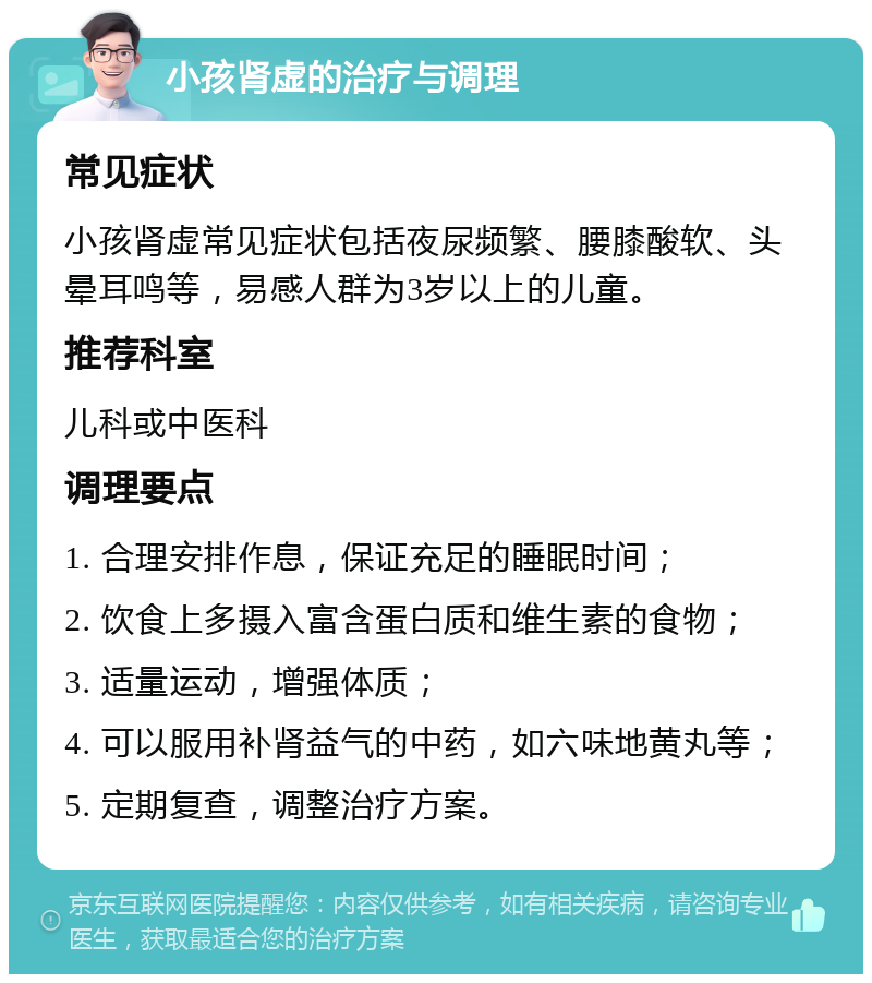 小孩肾虚的治疗与调理 常见症状 小孩肾虚常见症状包括夜尿频繁、腰膝酸软、头晕耳鸣等，易感人群为3岁以上的儿童。 推荐科室 儿科或中医科 调理要点 1. 合理安排作息，保证充足的睡眠时间； 2. 饮食上多摄入富含蛋白质和维生素的食物； 3. 适量运动，增强体质； 4. 可以服用补肾益气的中药，如六味地黄丸等； 5. 定期复查，调整治疗方案。