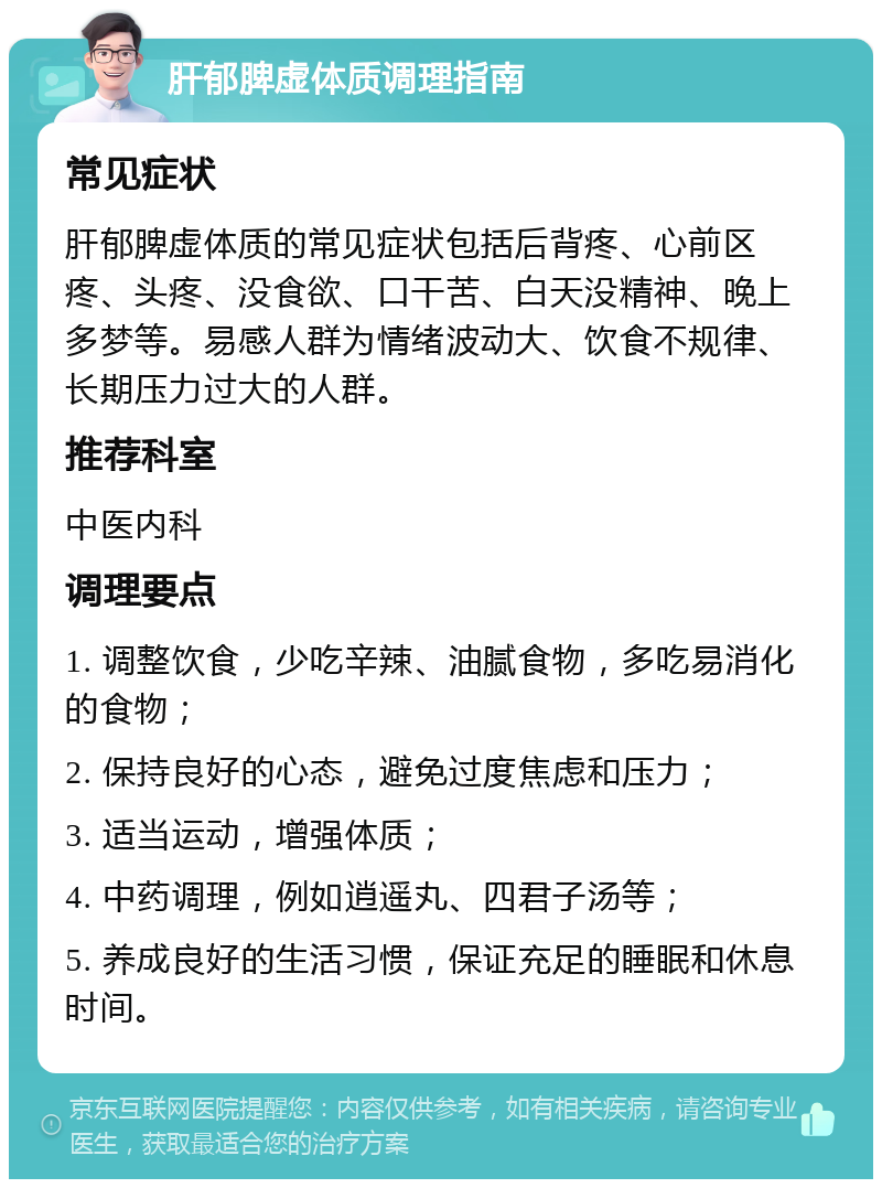 肝郁脾虚体质调理指南 常见症状 肝郁脾虚体质的常见症状包括后背疼、心前区疼、头疼、没食欲、口干苦、白天没精神、晚上多梦等。易感人群为情绪波动大、饮食不规律、长期压力过大的人群。 推荐科室 中医内科 调理要点 1. 调整饮食，少吃辛辣、油腻食物，多吃易消化的食物； 2. 保持良好的心态，避免过度焦虑和压力； 3. 适当运动，增强体质； 4. 中药调理，例如逍遥丸、四君子汤等； 5. 养成良好的生活习惯，保证充足的睡眠和休息时间。