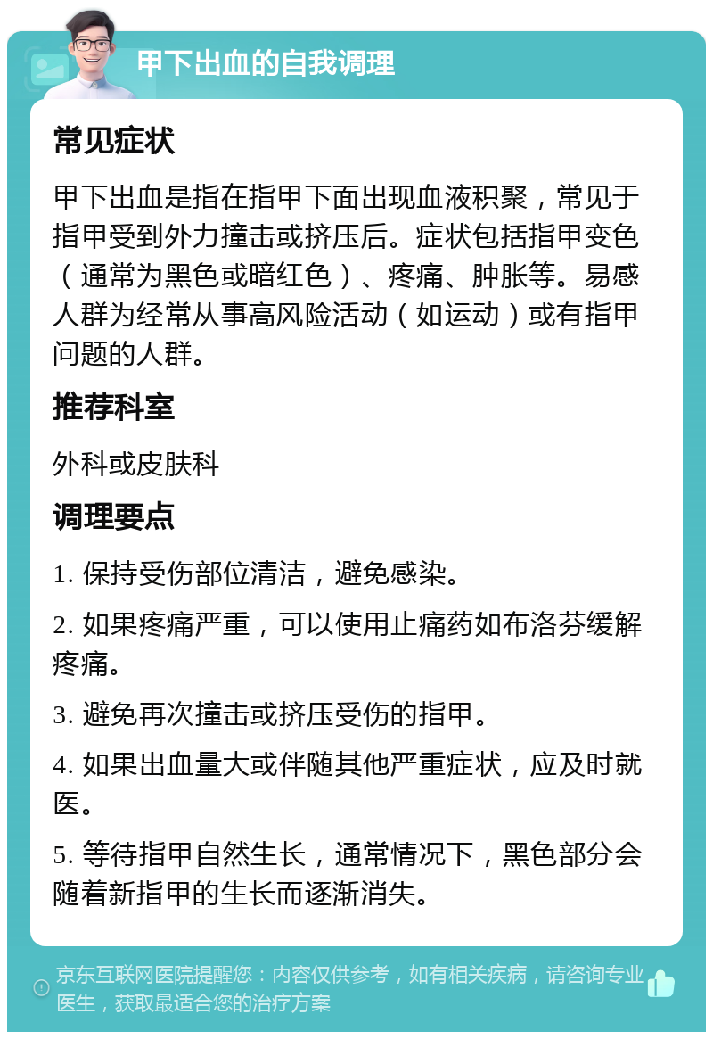 甲下出血的自我调理 常见症状 甲下出血是指在指甲下面出现血液积聚，常见于指甲受到外力撞击或挤压后。症状包括指甲变色（通常为黑色或暗红色）、疼痛、肿胀等。易感人群为经常从事高风险活动（如运动）或有指甲问题的人群。 推荐科室 外科或皮肤科 调理要点 1. 保持受伤部位清洁，避免感染。 2. 如果疼痛严重，可以使用止痛药如布洛芬缓解疼痛。 3. 避免再次撞击或挤压受伤的指甲。 4. 如果出血量大或伴随其他严重症状，应及时就医。 5. 等待指甲自然生长，通常情况下，黑色部分会随着新指甲的生长而逐渐消失。