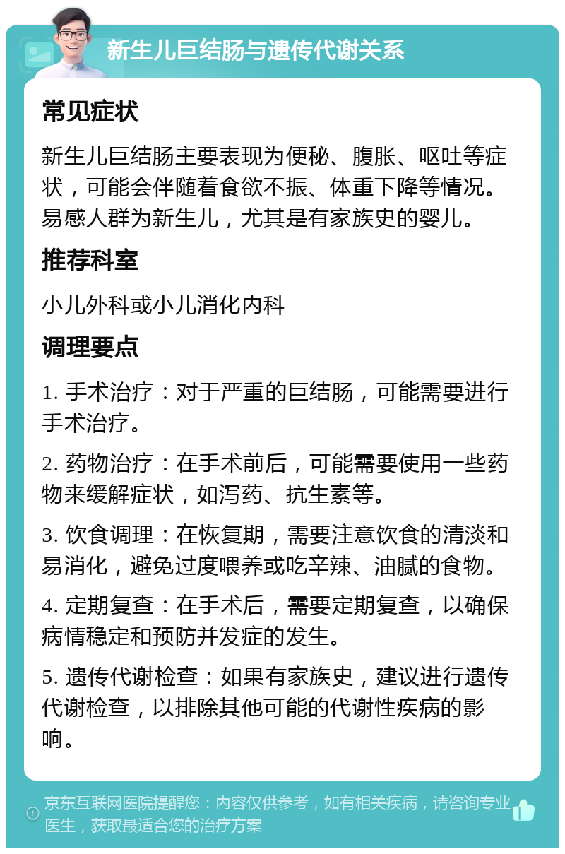 新生儿巨结肠与遗传代谢关系 常见症状 新生儿巨结肠主要表现为便秘、腹胀、呕吐等症状，可能会伴随着食欲不振、体重下降等情况。易感人群为新生儿，尤其是有家族史的婴儿。 推荐科室 小儿外科或小儿消化内科 调理要点 1. 手术治疗：对于严重的巨结肠，可能需要进行手术治疗。 2. 药物治疗：在手术前后，可能需要使用一些药物来缓解症状，如泻药、抗生素等。 3. 饮食调理：在恢复期，需要注意饮食的清淡和易消化，避免过度喂养或吃辛辣、油腻的食物。 4. 定期复查：在手术后，需要定期复查，以确保病情稳定和预防并发症的发生。 5. 遗传代谢检查：如果有家族史，建议进行遗传代谢检查，以排除其他可能的代谢性疾病的影响。