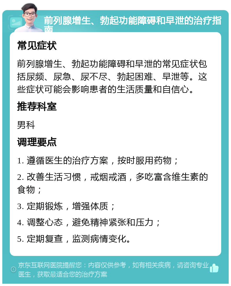 前列腺增生、勃起功能障碍和早泄的治疗指南 常见症状 前列腺增生、勃起功能障碍和早泄的常见症状包括尿频、尿急、尿不尽、勃起困难、早泄等。这些症状可能会影响患者的生活质量和自信心。 推荐科室 男科 调理要点 1. 遵循医生的治疗方案，按时服用药物； 2. 改善生活习惯，戒烟戒酒，多吃富含维生素的食物； 3. 定期锻炼，增强体质； 4. 调整心态，避免精神紧张和压力； 5. 定期复查，监测病情变化。