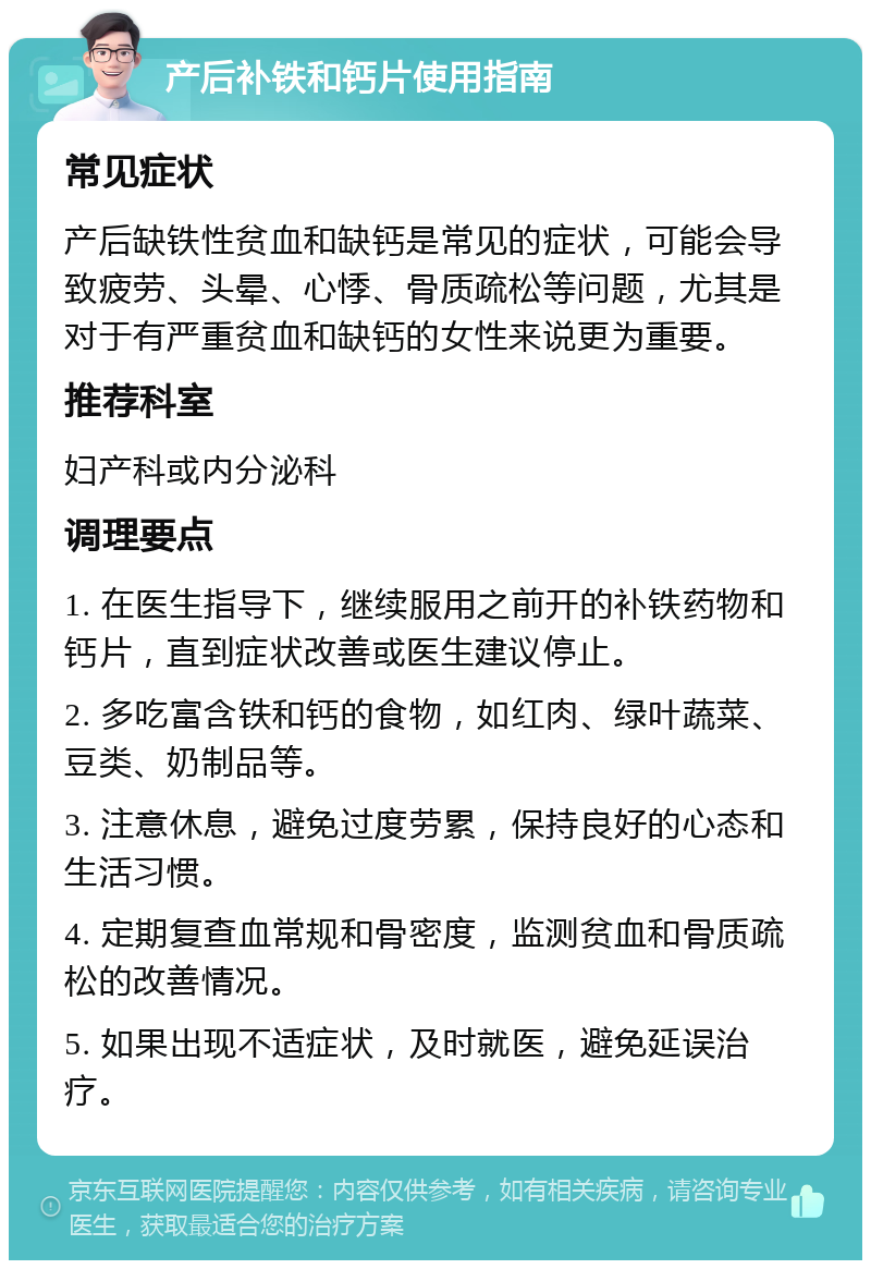 产后补铁和钙片使用指南 常见症状 产后缺铁性贫血和缺钙是常见的症状，可能会导致疲劳、头晕、心悸、骨质疏松等问题，尤其是对于有严重贫血和缺钙的女性来说更为重要。 推荐科室 妇产科或内分泌科 调理要点 1. 在医生指导下，继续服用之前开的补铁药物和钙片，直到症状改善或医生建议停止。 2. 多吃富含铁和钙的食物，如红肉、绿叶蔬菜、豆类、奶制品等。 3. 注意休息，避免过度劳累，保持良好的心态和生活习惯。 4. 定期复查血常规和骨密度，监测贫血和骨质疏松的改善情况。 5. 如果出现不适症状，及时就医，避免延误治疗。