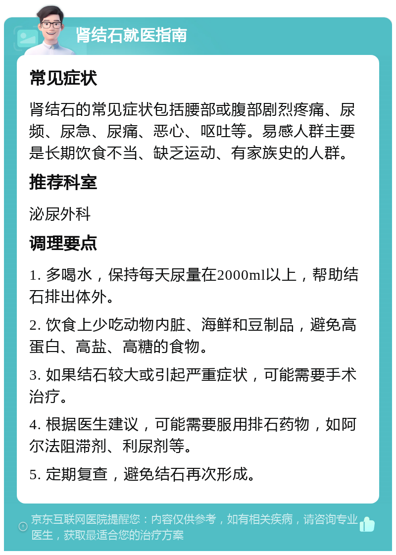 肾结石就医指南 常见症状 肾结石的常见症状包括腰部或腹部剧烈疼痛、尿频、尿急、尿痛、恶心、呕吐等。易感人群主要是长期饮食不当、缺乏运动、有家族史的人群。 推荐科室 泌尿外科 调理要点 1. 多喝水，保持每天尿量在2000ml以上，帮助结石排出体外。 2. 饮食上少吃动物内脏、海鲜和豆制品，避免高蛋白、高盐、高糖的食物。 3. 如果结石较大或引起严重症状，可能需要手术治疗。 4. 根据医生建议，可能需要服用排石药物，如阿尔法阻滞剂、利尿剂等。 5. 定期复查，避免结石再次形成。