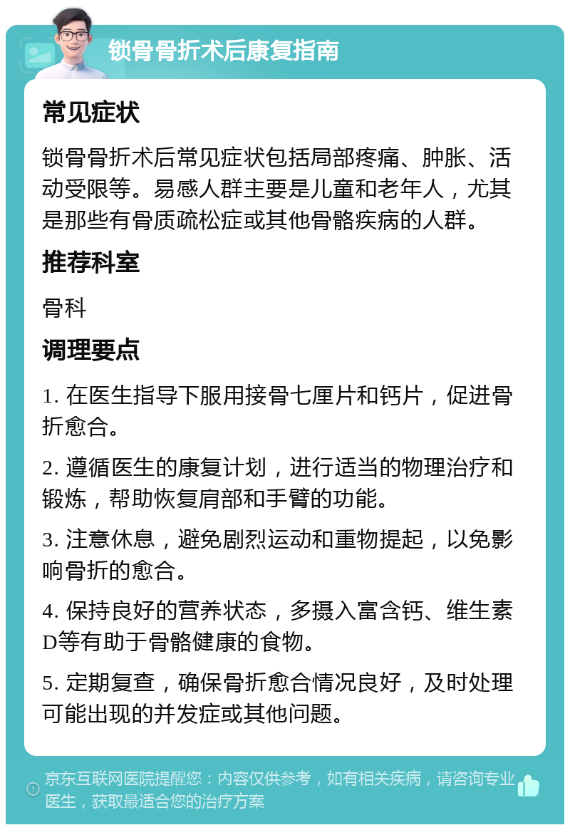 锁骨骨折术后康复指南 常见症状 锁骨骨折术后常见症状包括局部疼痛、肿胀、活动受限等。易感人群主要是儿童和老年人，尤其是那些有骨质疏松症或其他骨骼疾病的人群。 推荐科室 骨科 调理要点 1. 在医生指导下服用接骨七厘片和钙片，促进骨折愈合。 2. 遵循医生的康复计划，进行适当的物理治疗和锻炼，帮助恢复肩部和手臂的功能。 3. 注意休息，避免剧烈运动和重物提起，以免影响骨折的愈合。 4. 保持良好的营养状态，多摄入富含钙、维生素D等有助于骨骼健康的食物。 5. 定期复查，确保骨折愈合情况良好，及时处理可能出现的并发症或其他问题。