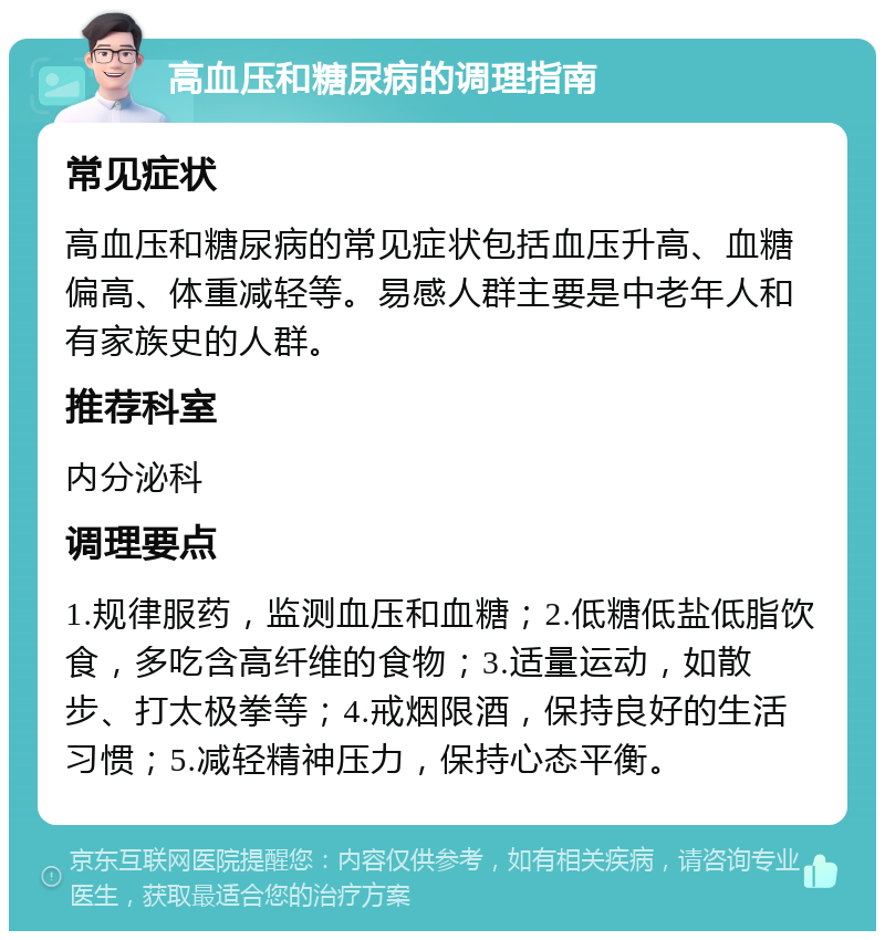 高血压和糖尿病的调理指南 常见症状 高血压和糖尿病的常见症状包括血压升高、血糖偏高、体重减轻等。易感人群主要是中老年人和有家族史的人群。 推荐科室 内分泌科 调理要点 1.规律服药，监测血压和血糖；2.低糖低盐低脂饮食，多吃含高纤维的食物；3.适量运动，如散步、打太极拳等；4.戒烟限酒，保持良好的生活习惯；5.减轻精神压力，保持心态平衡。