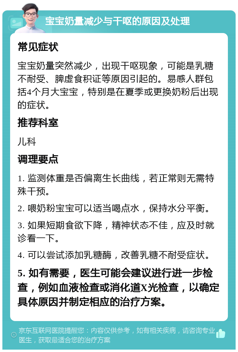 宝宝奶量减少与干呕的原因及处理 常见症状 宝宝奶量突然减少，出现干呕现象，可能是乳糖不耐受、脾虚食积证等原因引起的。易感人群包括4个月大宝宝，特别是在夏季或更换奶粉后出现的症状。 推荐科室 儿科 调理要点 1. 监测体重是否偏离生长曲线，若正常则无需特殊干预。 2. 喂奶粉宝宝可以适当喝点水，保持水分平衡。 3. 如果短期食欲下降，精神状态不佳，应及时就诊看一下。 4. 可以尝试添加乳糖酶，改善乳糖不耐受症状。 5. 如有需要，医生可能会建议进行进一步检查，例如血液检查或消化道X光检查，以确定具体原因并制定相应的治疗方案。